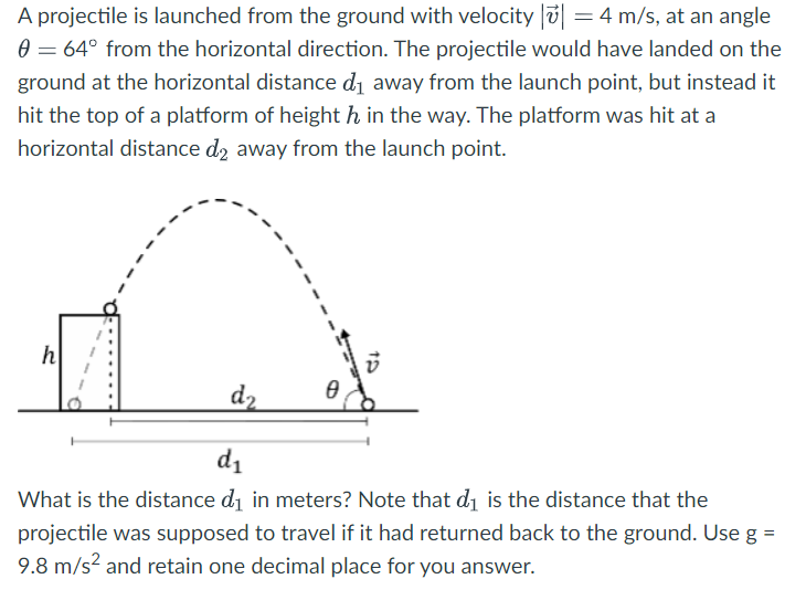 A projectile is launched from the ground with velocity |v→| = 4 m/s, at an angle θ = 64∘ from the horizontal direction. The projectile would have landed on the ground at the horizontal distance d1 away from the launch point, but instead it hit the top of a platform of height h in the way. The platform was hit at a horizontal distance d2 away from the launch point. What is the distance d1 in meters? Note that d1 is the distance that the projectile was supposed to travel if it had returned back to the ground. Use g = 9.8 m/s2 and retain one decimal place for you answer.