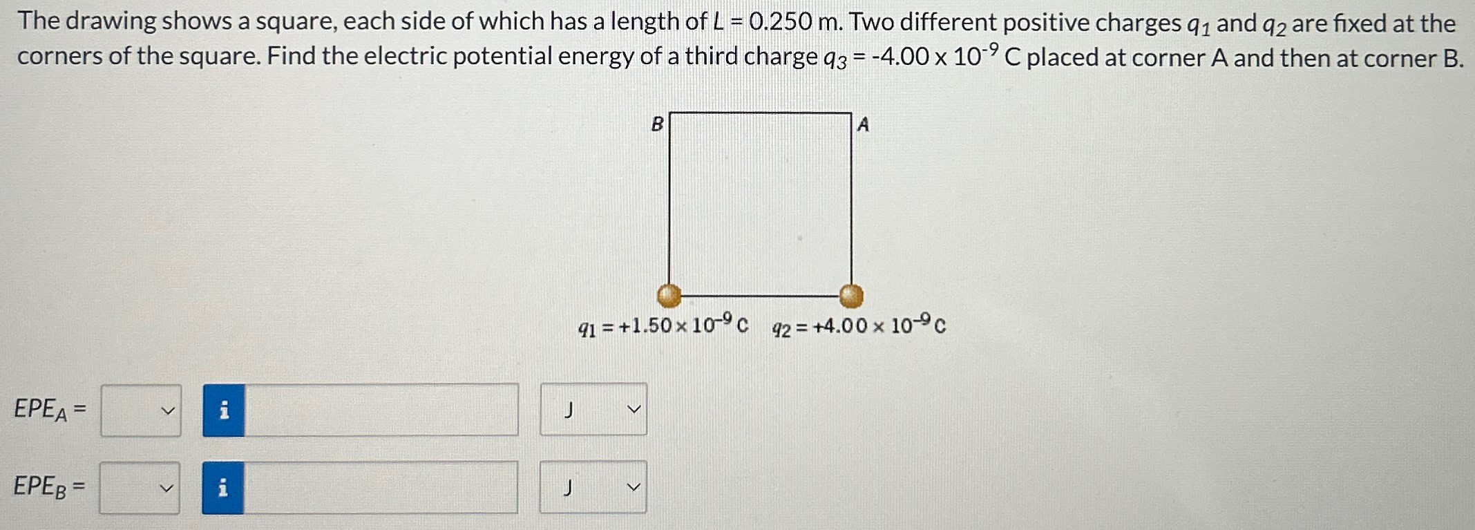 The drawing shows a square, each side of which has a length of L = 0.250 m. Two different positive charges q1 and q2 are fixed at the corners of the square. Find the electric potential energy of a third charge q3 = −4.00×10−9 C placed at corner A and then at corner B. EPEA = EPEB = q1 = +1.50×10−9 C q2 = +4.00×10−9 C