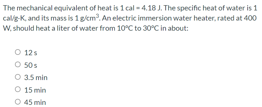 The mechanical equivalent of heat is 1 cal = 4.18 J. The specific heat of water is 1 cal/g⋅K, and its mass is 1 g/cm3. An electric immersion water heater, rated at 400 W, should heat a liter of water from 10∘C to 30∘C in about: 12 s 50 s 3.5 min 15 min 45 min