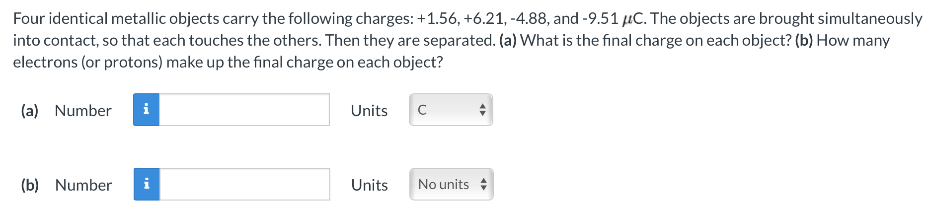 Four identical metallic objects carry the following charges: +1.56, +6.21, −4.88, and −9.51 μC. The objects are brought simultaneously into contact, so that each touches the others. Then they are separated. (a) What is the final charge on each object? (b) How many electrons (or protons) make up the final charge on each object? (a) Number Units (b) Number Units