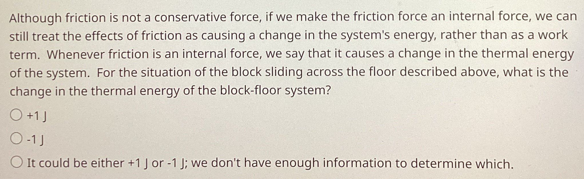 Although friction is not a conservative force, if we make the friction force an internal force, we can still treat the effects of friction as causing a change in the system's energy, rather than as a work term. Whenever friction is an internal force, we say that it causes a change in the thermal energy of the system. For the situation of the block sliding across the floor described above, what is the change in the thermal energy of the block-floor system? +1 J −1 J It could be either +1 J or −1 J; we don't have enough information to determine which.