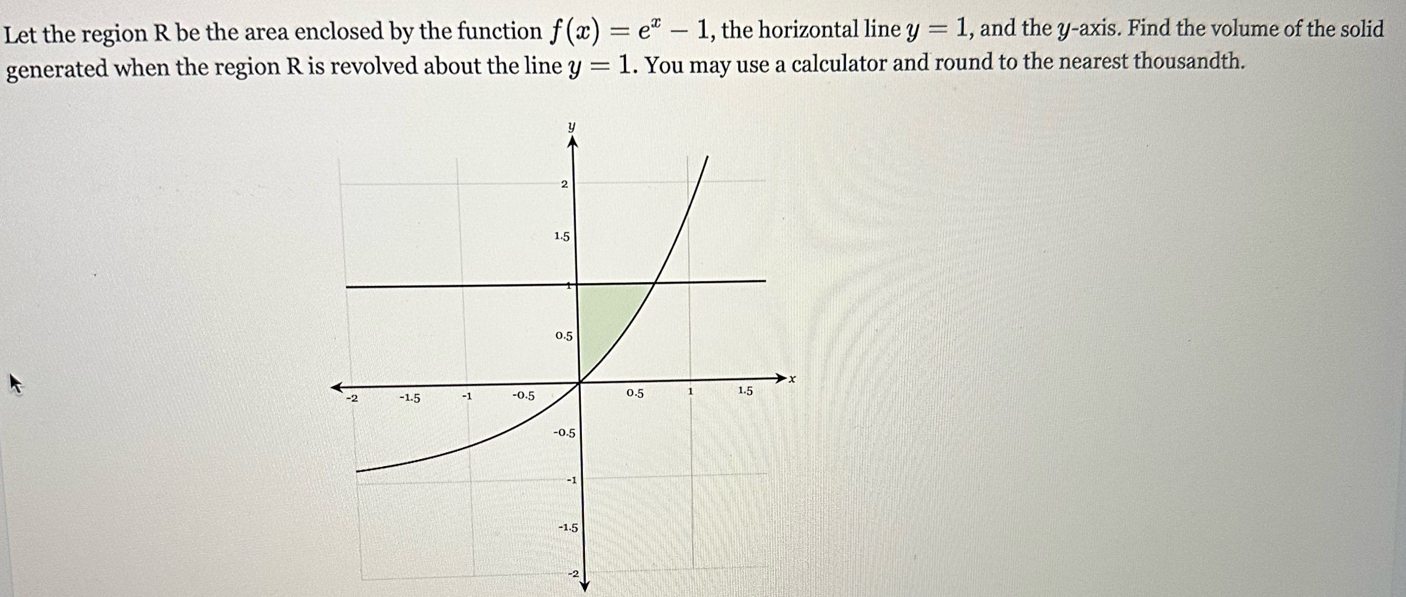 Let the region R be the area enclosed by the function f(x) = ex − 1, the horizontal line y = 1, and the y-axis. Find the volume of the solid generated when the region R is revolved about the line y = 1. You may use a calculator and round to the nearest thousandth.