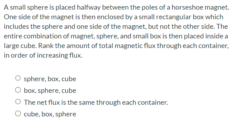 A small sphere is placed halfway between the poles of a horseshoe magnet. One side of the magnet is then enclosed by a small rectangular box which includes the sphere and one side of the magnet, but not the other side. The entire combination of magnet, sphere, and small box is then placed inside a large cube. Rank the amount of total magnetic flux through each container, in order of increasing flux. sphere, box, cube box, sphere, cube The net flux is the same through each container. cube, box, sphere