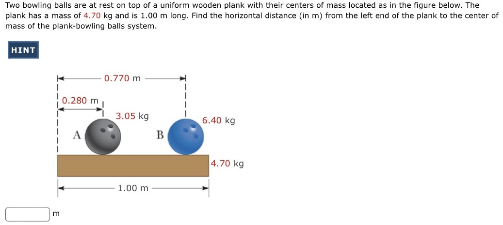 Two bowling balls are at rest on top of a uniform wooden plank with their centers of mass located as in the figure below. The plank has a mass of 4.70 kg and is 1.00 m long. Find the horizontal distance (in m) from the left end of the plank to the center of mass of the plank-bowling balls system. m