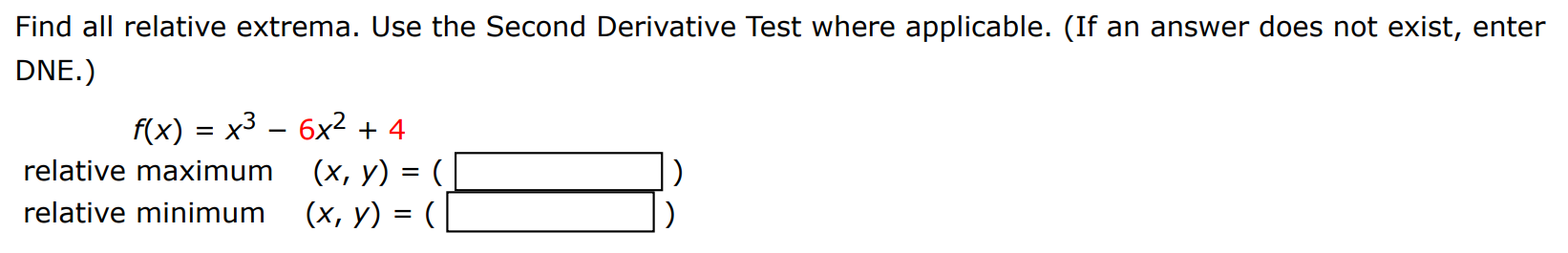 Find all relative extrema. Use the Second Derivative Test where applicable. (If an answer does not exist, enter DNE. ) f(x) = x3 − 6x2 + 4 relative maximum (x, y) = ( ) relative minimum (x, y) = ( ) 