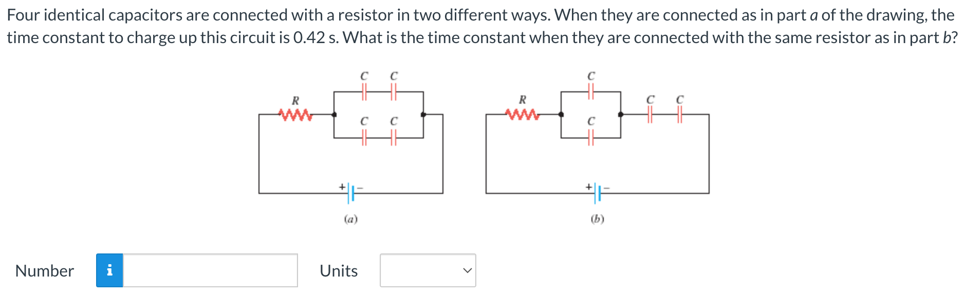 Four identical capacitors are connected with a resistor in two different ways. When they are connected as in part a of the drawing, the time constant to charge up this circuit is 0.42 s. What is the time constant when they are connected with the same resistor as in part b? (a) (b) Number Units