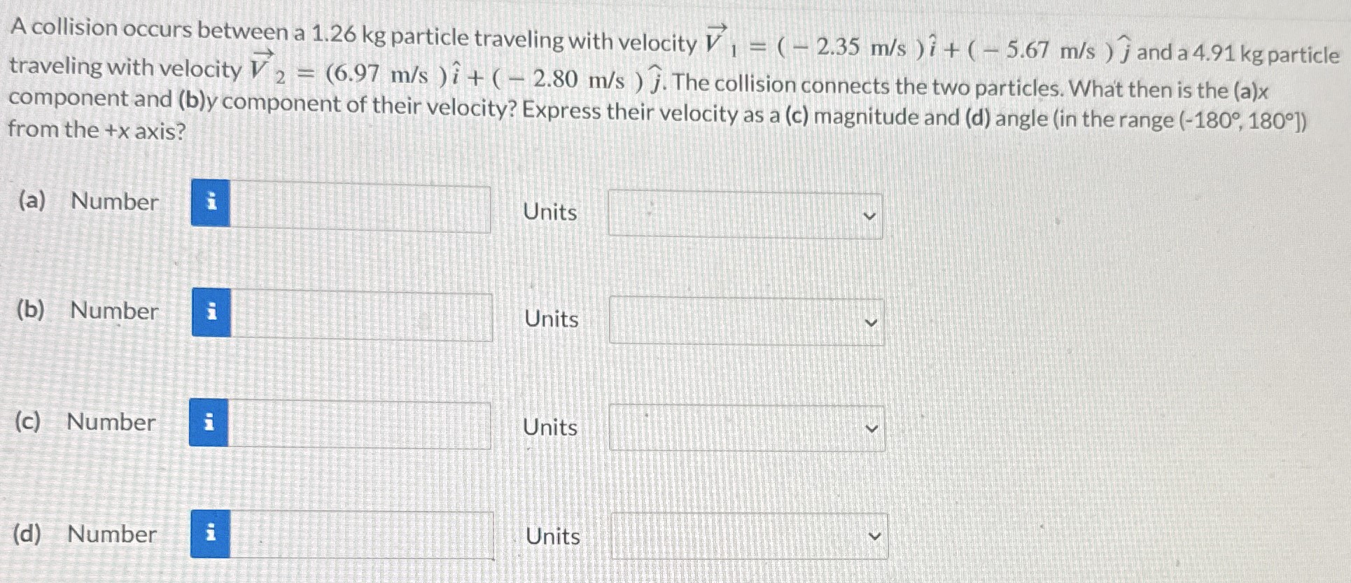 A collision occurs between a 1.26 kg particle traveling with velocity V1→ = (−2.35 m/s)i^ + (−5.67 m/s)j^ and a 4.91 kg particle traveling with velocity V2→ = (6.97 m/s)i^ + (−2.80 m/s)j^. The collision connects the two particles. What then is the (a)x component and (b)y component of their velocity? Express their velocity as a (c) magnitude and (d) angle (in the range (−180∘, 180∘) from the +x axis? (a) Number Units (b) Number Units (c) Number Units (d) Number Units