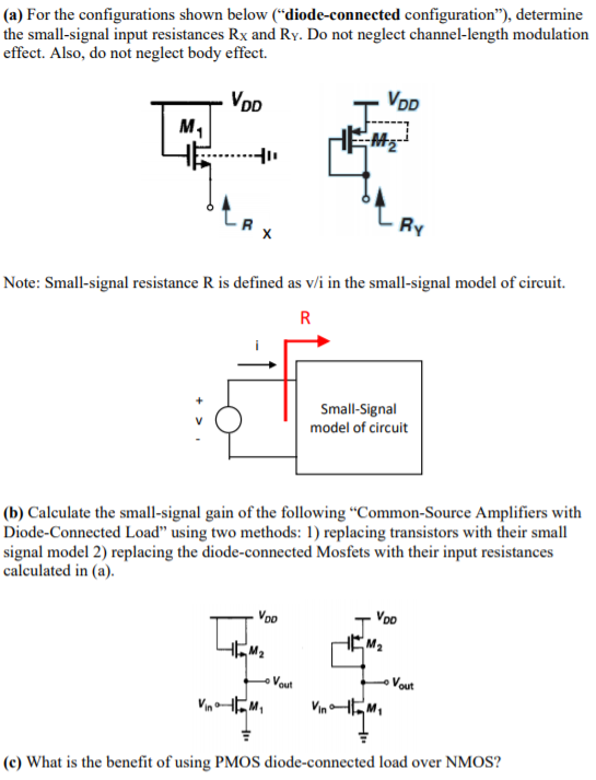 (a) For the configurations shown below ("diode-connected configuration"), determine the small-signal input resistances Rx and RY. Do not neglect channel-length modulation effect. Also, do not neglect body effect. Note: Small-signal resistance R is defined as v/i in the small-signal model of circuit. (b) Calculate the small-signal gain of the following "Common-Source Amplifiers with Diode-Connected Load" using two methods: 1) replacing transistors with their small signal model 2) replacing the diode-connected Mosfets with their input resistances calculated in (a). (c) What is the benefit of using PMOS diode-connected load over NMOS?