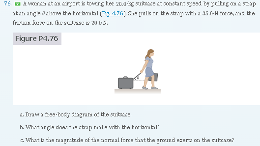 A woman at an airport is towing her 20.0 kg suitcase at constant speed by pulling on a strap at an angle θ above the horizontal (Fig. 4.76). She pulls on the strap with a 35.0 -N force, and the friction force on the suitcase is 20.0 N. Figure P4.76 a. Draw a free-body diagram of the suitcase. b. What angle does the strap make with the horizontal? c. What is the magnitude of the normal force that the ground exerts on the suitcase?