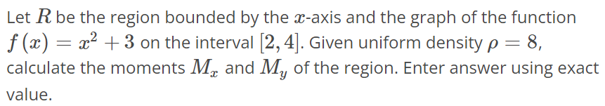 Let R be the region bounded by the x-axis and the graph of the function f(x) = x^2 + 3 on the interval [2, 4]. Given uniform density ρ = 8, calculate the moments Mx and My of the region. Enter answer using exact value.