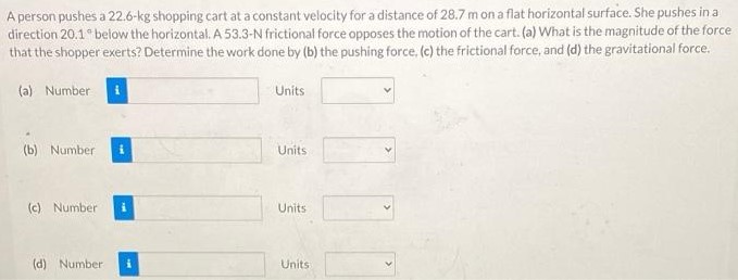 A person pushes a 22.6 kg shopping cart at a constant velocity for a distance of 28.7 m on a flat horizontal surface. She pushes in a direction 20.1∘ below the horizontal. A 53.3-N frictional force opposes the motion of the cart. (a) What is the magnitude of the force that the shopper exerts? Determine the work done by (b) the pushing force, (c) the frictional force, and (d) the gravitational force. (a) Number Units (b) Number Units (c) Number Units (d) Number Units