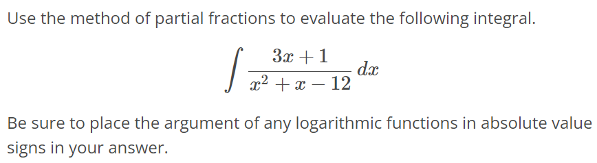 Use the method of partial fractions to evaluate the following integral. ∫ 3x + 1 / x^2 + x - 12 dx Be sure to place the argument of any logarithmic functions in absolute value signs in your answer.