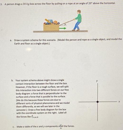 A person drags a 30 kg box across the floor by pulling on a rope at an angle of 20∘ above the horizontal. a. Draw a system schema for this scenario. (Model the person and rope as a single object, and model the Earth and floor as a single object.) b. Your system schema above might show a single contact interaction between the floor and the box. However, if the floor is a rough surface, we will split this interaction into two different forces on our free body diagram: a force that is perpendicular to the surface and a force that is parallel to the surface. (We do this because these forces are due to different sorts of physical phenomena and we model them differently, as we will see later in the semester.) Draw a free body diagram for the box with the coordinate system on the right. Label all the forces like F→A on B c. Make a table of the x and y components of all the forces. d. Use your table to write a Newton's second law equation for the sum of the forces in both x and y directions. Do we know either the x component or the y component of the acceleration? If so, what is it? e. Suppose the force of gravity on the box is 300 N, the horizontal contact force is 120 N, and the force of the person pulling on the box is 160 N. Use this with your equations to determine any unknown forces and components of the acceleration. f. Assuming the acceleration you calculated is constant, how much time does it take for the person to pull the box a distance of 10 m if the box starts from rest?