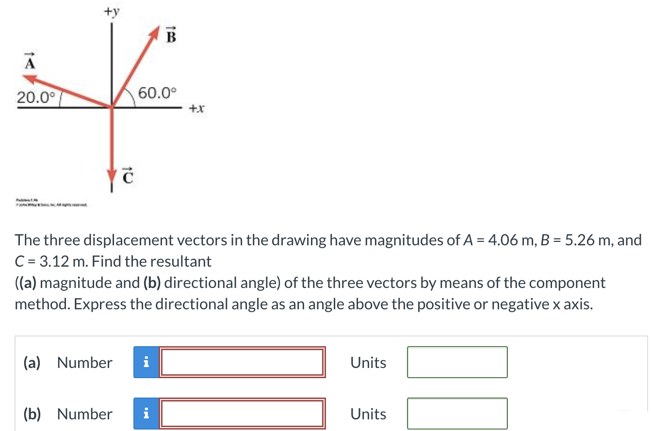 The three displacement vectors in the drawing have magnitudes of A = 4.06 m, B = 5.26 m, and C = 3.12 m. Find the resultant ((a) magnitude and (b) directional angle) of the three vectors by means of the component method. Express the directional angle as an angle above the positive or negative x axis. (a) Number Units (b) Number Units