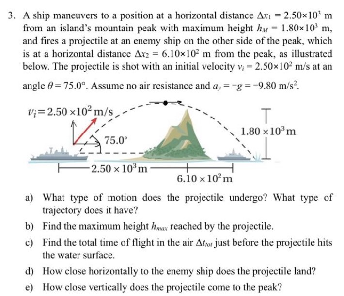 A ship maneuvers to a position at a horizontal distance Δx1 = 2.50×103 m from an island's mountain peak with maximum height hM = 1.80×103 m, and fires a projectile at an enemy ship on the other side of the peak, which is at a horizontal distance Δx2 = 6.10×102 m from the peak, as illustrated below. The projectile is shot with an initial velocity vi = 2.50×102 m/s at an angle θ = 75.0∘. Assume no air resistance and ay = −g = −9.80 m/s2. a) What type of motion does the projectile undergo? What type of trajectory does it have? b) Find the maximum height hmax reached by the projectile. c) Find the total time of flight in the air Δttot just before the projectile hits the water surface. d) How close horizontally to the enemy ship does the projectile land? e) How close vertically does the projectile come to the peak?