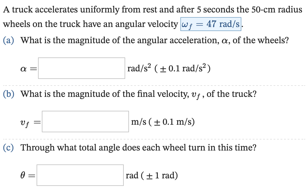 A truck accelerates uniformly from rest and after 5 seconds the 50−cm radius wheels on the truck have an angular velocity ωf = 47 rad/s. (a) What is the magnitude of the angular acceleration, α, of the wheels? α = rad/s2 (± 0.1 rad/s2) (b) What is the magnitude of the final velocity, vf, of the truck? vf = m/s (± 0.1 m/s) (c) Through what total angle does each wheel turn in this time? θ = rad( ± 1 rad)