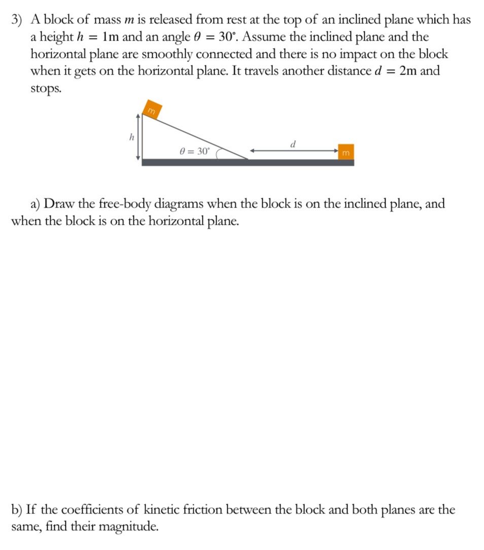 A block of mass m is released from rest at the top of an inclined plane which has a height h = 1 m and an angle θ = 30∘. Assume the inclined plane and the horizontal plane are smoothly connected and there is no impact on the block when it gets on the horizontal plane. It travels another distance d = 2 m and stops. a) Draw the free-body diagrams when the block is on the inclined plane, and when the block is on the horizontal plane. b) If the coefficients of kinetic friction between the block and both planes are the same, find their magnitude.