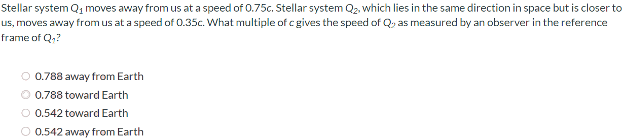 Stellar system Q1 moves away from us at a speed of 0.75c. Stellar system Q2, which lies in the same direction in space but is closer to us, moves away from us at a speed of 0.35c. What multiple of c gives the speed of Q2 as measured by an observer in the reference frame of Q1? 0.788 away from Earth 0.788 toward Earth 0.542 toward Earth 0.542 away from Earth