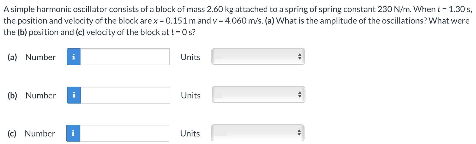 A simple harmonic oscillator consists of a block of mass 2.60 kg attached to a spring of spring constant 230 N/m. When t = 1.30 s, the position and velocity of the block are x = 0.151 m and v = 4.060 m/s. (a) What is the amplitude of the oscillations? What were the (b) position and (c) velocity of the block at t = 0 s? (a) Number Units (b) Number Units (c) Number Units