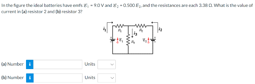 In the figure the ideal batteries have emfs E1 = 9.0 V and E2 = 0.500E1, and the resistances are each 3.38 Ω. What is the value of current in (a) resistor 2 and (b) resistor 3? (a) Number Units (b) Number Units