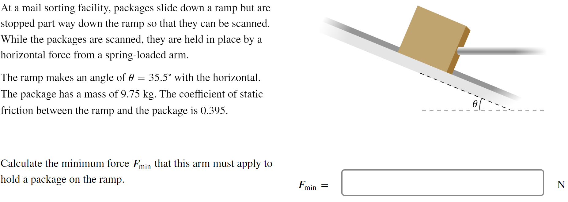 At a mail sorting facility, packages slide down a ramp but are stopped part way down the ramp so that they can be scanned. While the packages are scanned, they are held in place by a horizontal force from a spring-loaded arm. The ramp makes an angle of θ = 35.5∘ with the horizontal. The package has a mass of 9.75 kg. The coefficient of static friction between the ramp and the package is 0.395 . Calculate the minimum force Fmin that this arm must apply to hold a package on the ramp. Fmin =