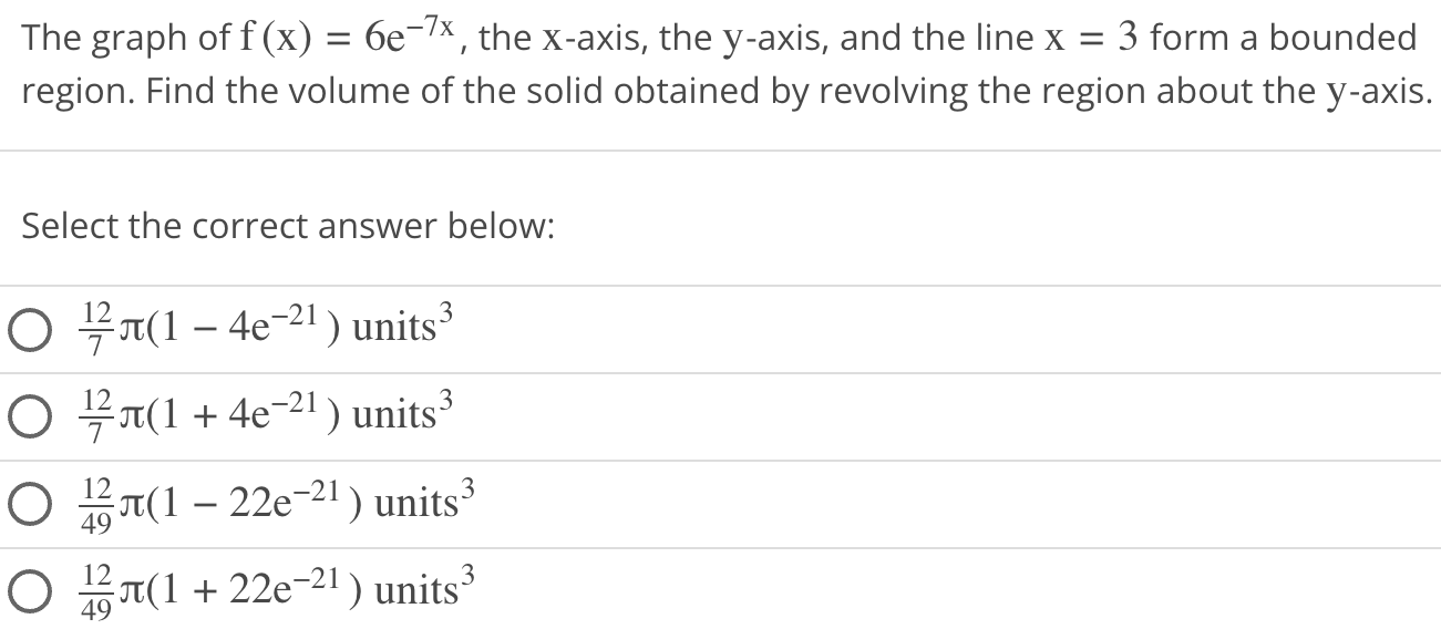 The graph of f(x) = 6e−7x, the x-axis, the y-axis, and the line x = 3 form a bounded region. Find the volume of the solid obtained by revolving the region about the y-axis. Select the correct answer below: 127π(1−4 e−21) units 3 127π(1+4 e−21) units 3 1249π(1−22 e−21) units 3 1249π(1+22 e−21) units 3