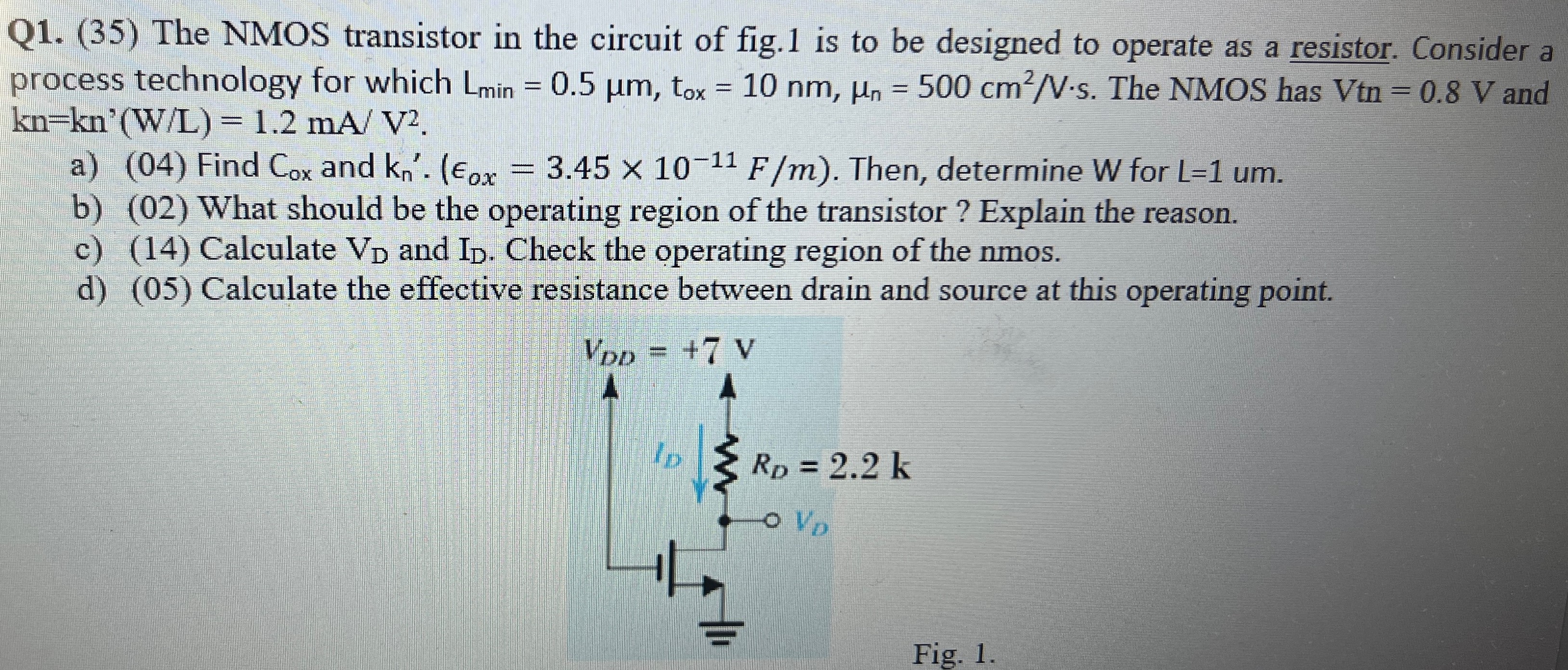 The NMOS transistor in the circuit of fig. 1 is to be designed to operate as a resistor. Consider a process technology for which Lmin = 0.5 μm, tox = 10 nm, μn = 500 cm2 /V⋅s. The NMOS has Vtn = 0.8 V and kn = kn′(W/L) = 1.2 mA/V2. a) (04) Find Cox and kn. (ϵox = 3.45×10−11 F/m). Then, determine W for L = 1 um. b) (02) What should be the operating region of the transistor? Explain the reason. c) (14) Calculate VD and ID. Check the operating region of the nmos. d) (05) Calculate the effective resistance between drain and source at this operating point. Fig. 1.