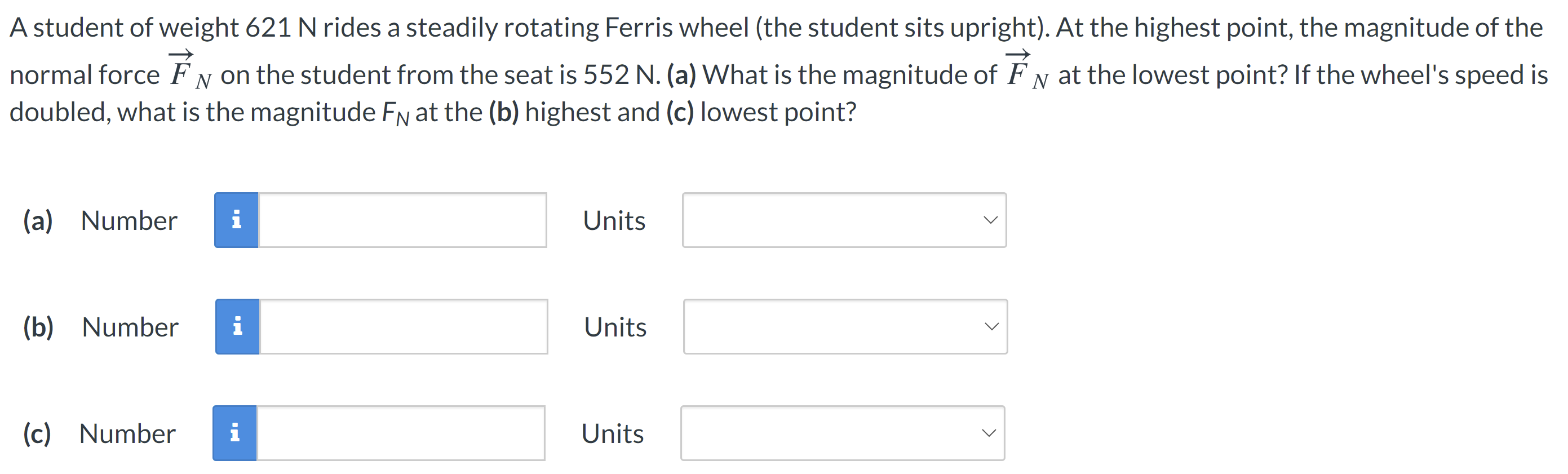 A student of weight 621 N rides a steadily rotating Ferris wheel (the student sits upright). At the highest point, the magnitude of the normal force F→N on the student from the seat is 552 N. (a) What is the magnitude of F→N at the lowest point? If the wheel's speed is doubled, what is the magnitude FN at the (b) highest and (c) lowest point? (a) Number Units (b) Number Units (c) Number Units