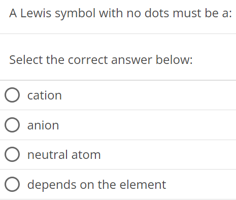 A Lewis symbol with no dots must be a: Select the correct answer below: cation anion neutral atom depends on the element 