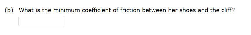 Consider the 58.0 kg mountain climber in the figure. (a) Find the tension in the rope (in N) and the force that the mountain climber must exert with her feet (in N) on the vertical rock face to remain stationary. Assume that the force is exerted parallel to her legs. Also, assume negligible force exerted by her arms. tension in rope N force on feet N (b) What is the minimum coefficient of friction between her shoes and the cliff?