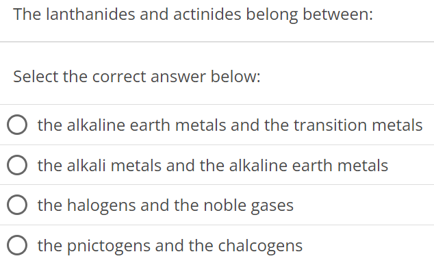 The lanthanides and actinides belong between: Select the correct answer below: the alkaline earth metals and the transition metals the alkali metals and the alkaline earth metals the halogens and the noble gases the pnictogens and the chalcogens 