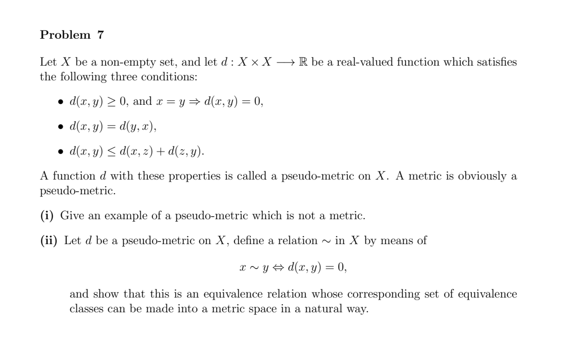 Problem 7 Let X be a non-empty set, and let d : X × X ⟶ R be a real-valued function which satisfies the following three conditions: d(x, y) ≥ 0, and x = y ⇒ d (x, y) = 0, d (x, y) = d(y, x), d(x, y) ≤ d(x, z) + d(z, y). A function d with these properties is called a pseudo-metric on X. A metric is obviously a pseudo-metric. (i) Give an example of a pseudo-metric which is not a metric. (ii) Let d be a pseudo-metric on X, define a relation ∼ in X by means of x ∼ y ⇔ d (x, y) = 0 and show that this is an equivalence relation whose corresponding set of equivalence classes can be made into a metric space in a natural way. 