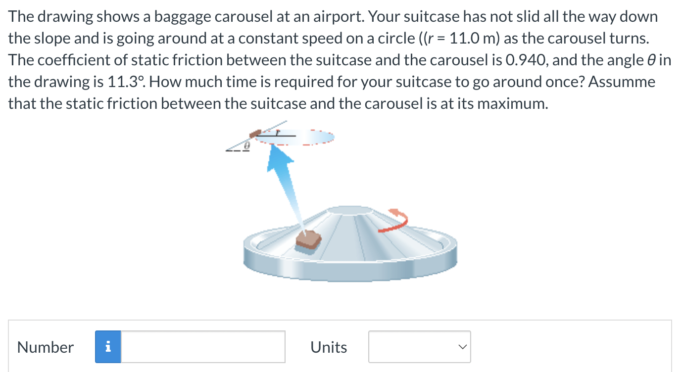 The drawing shows a baggage carousel at an airport. Your suitcase has not slid all the way down the slope and is going around at a constant speed on a circle ((r = 11.0 m) as the carousel turns. The coefficient of static friction between the suitcase and the carousel is 0.940, and the angle θ in the drawing is 11.3∘. How much time is required for your suitcase to go around once? Assumme that the static friction between the suitcase and the carousel is at its maximum. Number Units