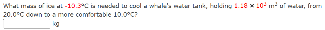 What mass of ice at −10.3∘C is needed to cool a whale's water tank, holding 1.18×103 m3 of water, from 20.0∘C down to a more comfortable 10.0∘C? kg