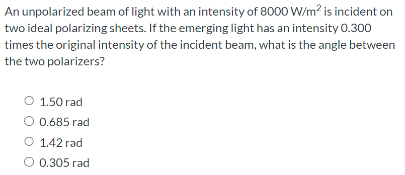 An unpolarized beam of light with an intensity of 8000 W/m2 is incident on two ideal polarizing sheets. If the emerging light has an intensity 0.300 times the original intensity of the incident beam, what is the angle between the two polarizers? 1.50 rad 0.685 rad 1.42 rad 0.305 rad