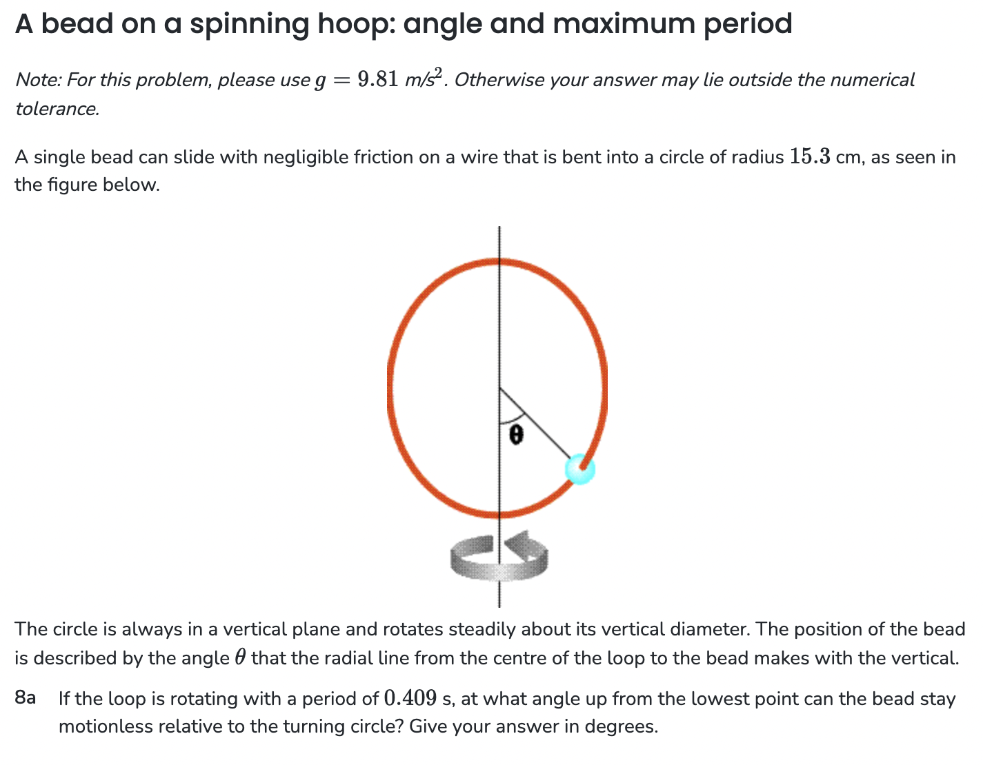 A bead on a spinning hoop: angle and maximum period Note: For this problem, please use g = 9.81 m/s2. Otherwise your answer may lie outside the numerical tolerance. A single bead can slide with negligible friction on a wire that is bent into a circle of radius 15.3 cm, as seen in the figure below. The circle is always in a vertical plane and rotates steadily about its vertical diameter. The position of the bead is described by the angle θ that the radial line from the centre of the loop to the bead makes with the vertical. 8 a If the loop is rotating with a period of 0.409 s, at what angle up from the lowest point can the bead stay motionless relative to the turning circle? Give your answer in degrees.