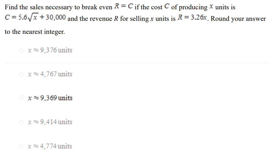 Find the sales necessary to break even R = C if the cost C of producing x units is C = 5.6 x + 30,000 and the revenue R for selling x units is R = 3.26x. Round your answer to the nearest integer. x ≈ 9,376 units x ≈ 4,767 units x ≈ 9,369 units x ≈ 9,414 units x ≈ 4,774 units 