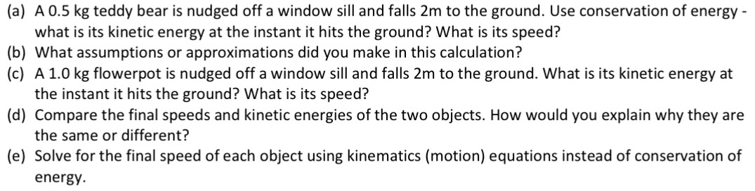 (a) A 0.5 kg teddy bear is nudged off a window sill and falls 2 m to the ground. Use conservation of energy what is its kinetic energy at the instant it hits the ground? What is its speed? (b) What assumptions or approximations did you make in this calculation? (c) A 1.0 kg flowerpot is nudged off a window sill and falls 2 m to the ground. What is its kinetic energy at the instant it hits the ground? What is its speed? (d) Compare the final speeds and kinetic energies of the two objects. How would you explain why they are the same or different? (e) Solve for the final speed of each object using kinematics (motion) equations instead of conservation of energy.