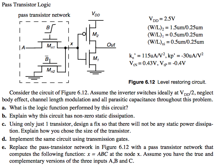 Pass Transistor Logic VDD = 2.5 V(W/L)2 = 1.5 um/0.25 um (W/L)1 = 0.5 um/0.25 um (W/L)ni = 0.5 um/0.25 um kn′ = 115 uA/V2, kp′ = −30 uA/V2 VtN = 0.43 V, VtP = −0.4 V Figure 6.12 Level restoring circuit. Consider the circuit of Figure 6.12 . Assume the inverter switches ideally at VDD/2, neglect body effect, channel length modulation and all parasitic capacitance throughout this problem. a. What is the logic function performed by this circuit? b. Explain why this circuit has non-zero static dissipation. c. Using only just 1 transistor, design a fix so that there will not be any static power dissipation. Explain how you chose the size of the transistor. d. Implement the same circuit using transmission gates. e. Replace the pass-transistor network in Figure 6.12 with a pass transistor network that computes the following function: x = ABC at the node x. Assume you have the true and complementary versions of the three inputs A, B and C. 