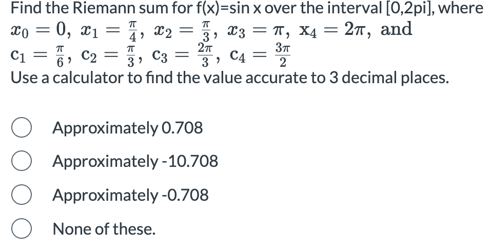 Find the Riemann sum for f(x) = sin⁡x over the interval [0, 2pi], where x0 = 0, x1 = π/4, x2 = π/3, x3 = π, x4 = 2π, and c1 = π/6, c2 = π/3, c3 = 2π/3, c4 = 3π/2 Use a calculator to find the value accurate to 3 decimal places. Approximately 0.708 Approximately - 10.708 Approximately -0.708 None of these.