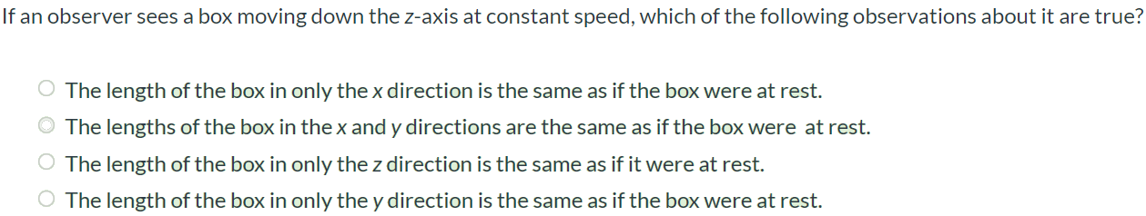 If an observer sees a box moving down the z-axis at constant speed, which of the following observations about it are true? The length of the box in only the x direction is the same as if the box were at rest. The lengths of the box in the x and y directions are the same as if the box were at rest. The length of the box in only the z direction is the same as if it were at rest. The length of the box in only the y direction is the same as if the box were at rest.