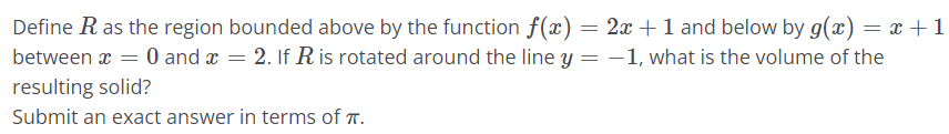 Define R as the region bounded above by the function f(x) = 2x + 1 and below by g(x) = x + 1 between x = 0 and x = 2. If R is rotated around the line y = -1, what is the volume of the resulting solid? Submit an exact answer in terms of π.