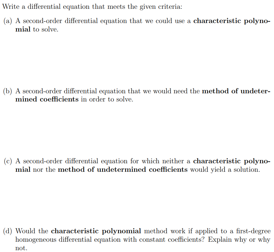 Write a differential equation that meets the given criteria: (a) A second-order differential equation that we could use a characteristic polynomial to solve. (b) A second-order differential equation that we would need the method of undetermined coefficients in order to solve. (c) A second-order differential equation for which neither a characteristic polynomial nor the method of undetermined coefficients would yield a solution. (d) Would the characteristic polynomial method work if applied to a first-degree homogeneous differential equation with constant coefficients? Explain why or why not.