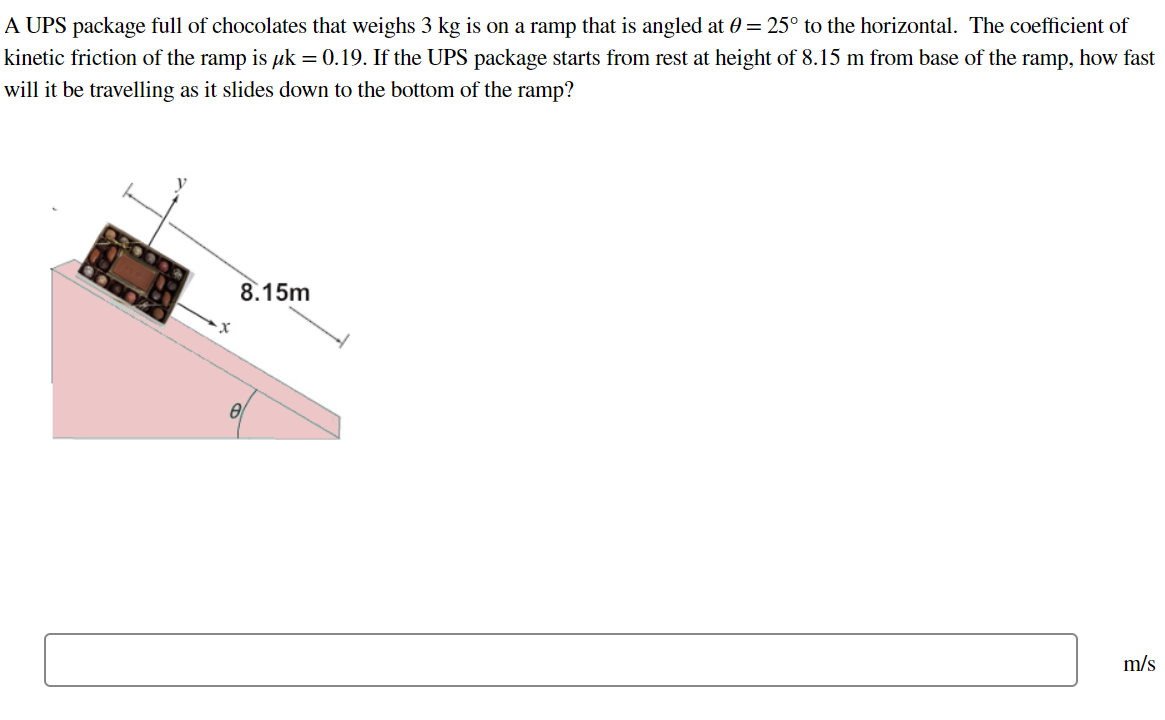 A UPS package full of chocolates that weighs 3 kg is on a ramp that is angled at θ = 25∘ to the horizontal. The coefficient of kinetic friction of the ramp is μk = 0.19. If the UPS package starts from rest at height of 8.15 m from base of the ramp, how fast will it be travelling as it slides down to the bottom of the ramp? m/s