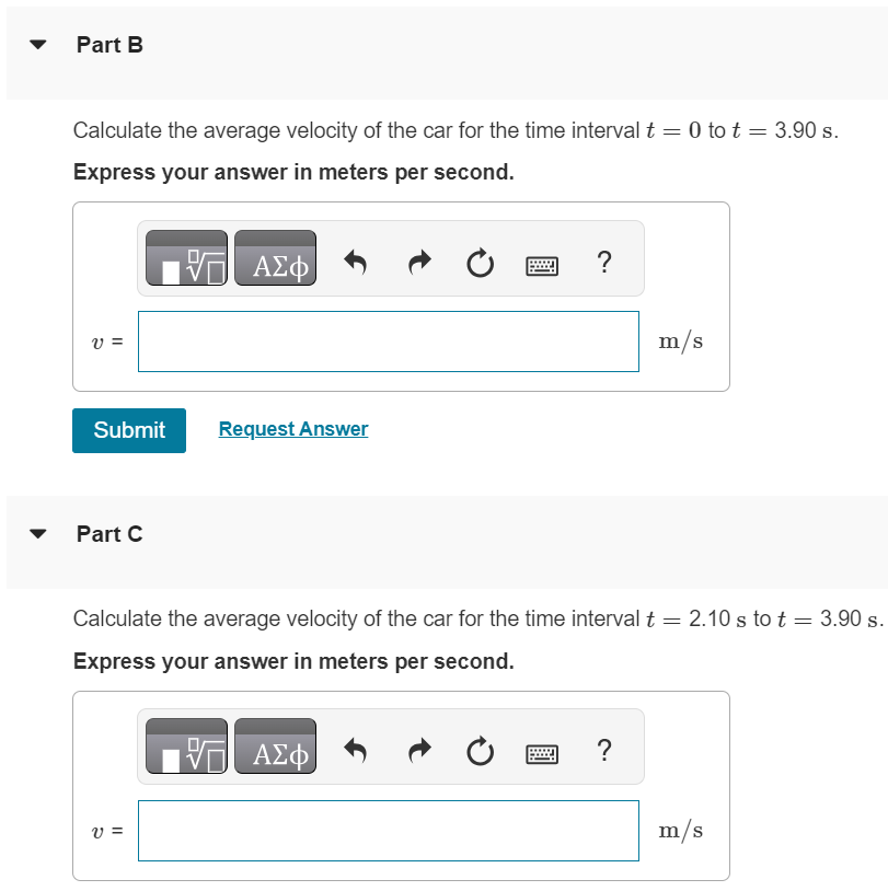 A Honda Civic travels in a straight line along a road. Its distance x from a stop sign is given as a function of time t by the equation x(t) = αt2 − βt3, where α = 1.45 m/s2 and β = 0.0510 m/s3. Part A Calculate the average velocity of the car for the time interval t = 0 to t = 2.10 s. Express your answer in meters per second. m/s Part B Calculate the average velocity of the car for the time interval t = 0 to t = 3.90 s. Express your answer in meters per second. Submit Request Answer Part C Calculate the average velocity of the car for the time interval t = 2.10 s to t = 3.90 s. Express your answer in meters per second.