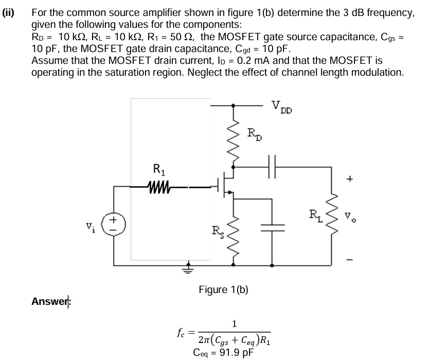 (ii) For the common source amplifier shown in figure 1(b) determine the 3 dB frequency, given the following values for the components: RD = 10 kΩ, RL = 10 kΩ, R1 = 50 Ω, the MOSFET gate source capacitance, Cgs = 10 pF, the MOSFET gate drain capacitance, Cgd = 10 pF. Assume that the MOSFET drain current, ID = 0.2 mA and that the MOSFET is operating in the saturation region. Neglect the effect of channel length modulation. Figure 1(b) Answer: fc = 1 2π(Cgs + Ceq)R1 Ceq = 91.9 pF