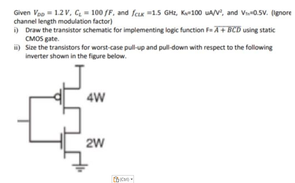 Given VDD = 1.2 V, CL = 100 fF, and fCLK = 1.5 GHz, KN = 100 uA/V2, and VTn = 0.5 V. (Ignore channel length modulation factor) i) Draw the transistor schematic for implementing logic function F = A+BCD using static CMOS gate. ii) Size the transistors for worst-case pull-up and pull-down with respect to the following inverter shown in the figure below.