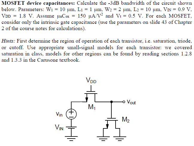 MOSFET device capacitances: Calculate the −3 dB bandwidth of the circuit shown below. Parameters: W1 = 10 μm, L1 = 1 μm, W2 = 2 μm, L2 = 10 μm, VIN = 0.9 V, VDD = 1.8 V. Assume μnCox = 150 μA/V2 and Vtt = 0.5 V. For each MOSFET, consider only the intrinsic gate capacitance (use the parameters on slide 43 of Chapter 2 of the course notes for calculations). Hints: First determine the region of operation of each transistor, i. e. saturation, triode, or cutoff. Use appropriate small-signal models for each transistor: we covered saturation in class, models for other regions can be found by reading sections 1.2 . 8 and 1.3 . 3 in the Carusone textbook. 