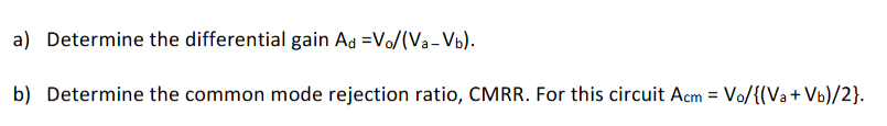 A two-stage amplifier is shown below. The parameters of the MOSFETs are given in the text box next to the circuit diagram. The biasing current sources both have small signal shunt resistances of 200 kΩ. MOSFET Parameters |M1| = |M2| = |M3| = |M4| Vt = 1 V; VA = 50 V; kn = kp = 4×10−4 A/V2 M5 kn = 10−3 A/V2; Vt = 1 V; VA = 50 V a) Determine the differential gain Ad = Vo/(Va−Vb). b) Determine the common mode rejection ratio, CMRR. For this circuit Acm = Vo/{(Va+Vb)/2}.