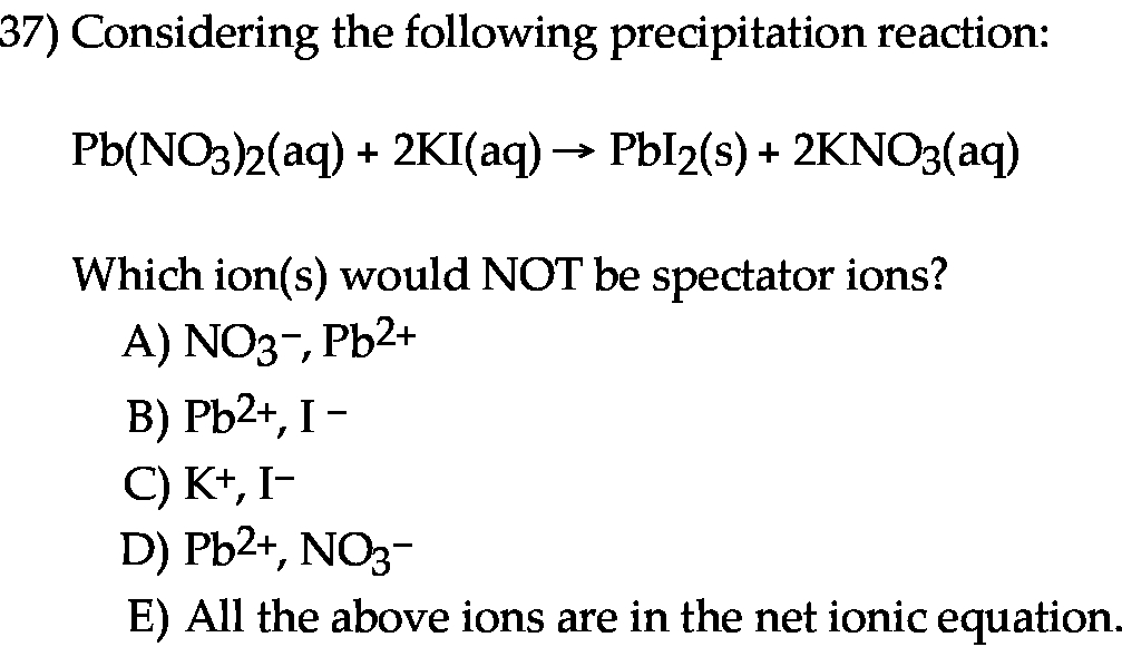  Considering the following precipitation reaction: Pb(NO3)2(aq) + 2KI(aq) → PbI2(s) + 2KNO3(aq) Which ion(s) would NOT be spectator ions? A) NO3−, Pb2+ B) Pb2+, I− C) K+, I− D) Pb2+, NO3− E) All the above ions are in the net ionic equation.